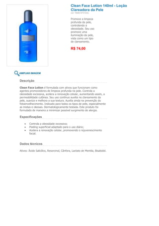 Clean Face Lotion 140ml - Loção
                                             Clareadora da Pele
                                             (ref. 7898918757245)


                                             Promove a limpeza
                                             profunda da pele,
                                             controlando a
                                             oleosidade. Seu uso
                                             promove uma
                                             iluminação da pele,
                                             vista como um tipo
                                             de clareamento.

                                             R$ 74,00




Descrição

Clean Face Lotion é formulada com ativos que funcionam como
agentes promovedores de limpeza profunda na pele. Controla a
oleosidade excessiva, acelera a renovação celular, aumentando assim, a
permeabilidade cutânea. Seu uso contínuo auxilia no clareamento da
pele, suaviza e melhora a sua textura. Auxilia ainda na prevenção do
fotoenvelhecimento. Indicado para todos os tipos de pele, especialmente
as mistas e oleosas. Dermatologicamente testada. Este produto foi
formulado de maneira a minimizar possível surgimento de alergia.

Especificações

        Controla a oleosidade excessiva;
        Peeling superficial adaptado para o uso diário;
        Acelera a renovação celular, promovendo o rejuvenescimento
        facial.


Dados técnicos

Ativos: Ácido Salicílico, Resorcinol, Cânfora, Lactato de Mentila, Bisabolol.
 