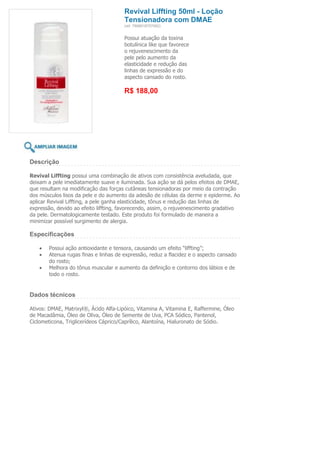 Revival Liffting 50ml - Loção
                                       Tensionadora com DMAE
                                       (ref. 7898918757092)


                                       Possui atuação da toxina
                                       botulínica like que favorece
                                       o rejuvenescimento da
                                       pele pelo aumento da
                                       elasticidade e redução das
                                       linhas de expressão e do
                                       aspecto cansado do rosto.

                                       R$ 188,00




Descrição

Revival Liffting possui uma combinação de ativos com consistência aveludada, que
deixam a pele imediatamente suave e iluminada. Sua ação se dá pelos efeitos de DMAE,
que resultam na modificação das forças cutâneas tensionadoras por meio da contração
dos músculos lisos da pele e do aumento da adesão de células da derme e epiderme. Ao
aplicar Revival Liffting, a pele ganha elasticidade, tônus e redução das linhas de
expressão, devido ao efeito liffting, favorecendo, assim, o rejuvenescimento gradativo
da pele. Dermatologicamente testado. Este produto foi formulado de maneira a
minimizar possível surgimento de alergia.

Especificações

        Possui ação antioxidante e tensora, causando um efeito “liffting”;
        Atenua rugas finas e linhas de expressão, reduz a flacidez e o aspecto cansado
        do rosto;
        Melhora do tônus muscular e aumento da definição e contorno dos lábios e de
        todo o rosto.


Dados técnicos

Ativos: DMAE, Matrixyl®, Ácido Alfa-Lipóico, Vitamina A, Vitamina E, Raffermine, Óleo
de Macadâmia, Óleo de Oliva, Óleo de Semente de Uva, PCA Sódico, Pantenol,
Ciclometicona, Triglicerídeos Cáprico/Caprílico, Alantoína, Hialuronato de Sódio.
 