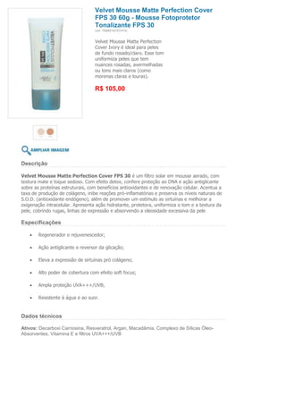 Velvet Mousse Matte Perfection Cover
                                   FPS 30 60g - Mousse Fotoprotetor
                                   Tonalizante FPS 30
                                   (ref. 7898918757474)


                                   Velvet Mousse Matte Perfection
                                   Cover Ivory é ideal para peles
                                   de fundo rosado/claro. Esse tom
                                   uniformiza peles que tem
                                   nuances rosadas, avermelhadas
                                   ou tons mais claros (como
                                   morenas claras e louras).

                                   R$ 105,00




Descrição

Velvet Mousse Matte Perfection Cover FPS 30 é um filtro solar em mousse aerado, com
textura mate e toque sedoso. Com efeito detox, confere proteção ao DNA e ação antiglicante
sobre as proteínas estruturais, com benefícios antioxidantes e de renovação celular. Acentua a
taxa de produção de colágeno, inibe reações pró-inflamatórias e preserva os níveis naturais de
S.O.D. (antioxidante endógeno), além de promover um estímulo as sirtuínas e melhorar a
oxigenação intracelular. Apresenta ação hidratante, protetora, uniformiza o tom e a textura da
pele, cobrindo rugas, linhas de expressão e absorvendo a oleosidade excessiva da pele

Especificações

        Regenerador e rejuvenescedor;

        Ação antiglicante e reversor da glicação;

        Eleva a expressão de sirtuínas pró colágeno;

        Alto poder de cobertura com efeito soft focus;

        Ampla proteção UVA+++/UVB;

        Resistente à água e ao suor.


Dados técnicos

Ativos: Decarboxi Carnosina, Resveratrol, Argan, Macadâmia, Complexo de Sílicas Óleo-
Absorventes, Vitamina E e filtros UVA+++/UVB
 