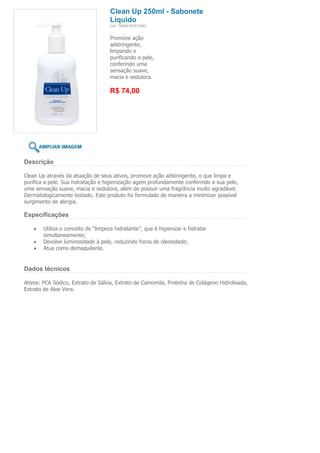 Clean Up 250ml - Sabonete
                                     Líquido
                                     (ref. 7898918757368)


                                     Promove ação
                                     adstringente,
                                     limpando e
                                     purificando a pele,
                                     conferindo uma
                                     sensação suave,
                                     macia e sedutora.

                                     R$ 74,00




Descrição

Clean Up através da atuação de seus ativos, promove ação adstringente, o que limpa e
purifica a pele. Sua hidratação e higienização agem profundamente conferindo a sua pele,
uma sensação suave, macia e sedutora, além de possuir uma fragrância muito agradável.
Dermatologicamente testado. Este produto foi formulado de maneira a minimizar possível
surgimento de alergia.

Especificações

        Utiliza o conceito de “limpeza hidratante”, que é higienizar e hidratar
        simultaneamente;
        Devolve luminosidade à pele, reduzindo focos de oleosidade;
        Atua como demaquilante.


Dados técnicos

Ativos: PCA Sódico, Extrato de Sálvia, Extrato de Camomila, Proteína de Colágeno Hidrolisada,
Extrato de Aloe Vera.
 