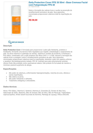 Daily Protection Cover FPS 30 50ml - Base Cremosa Facial
                                     com Fotoproteção FPS 30
                                     (ref. 7898918757054)


                                     Reduz a formação dos radicais livres e auxilia na prevenção do
                                     envelhecimento prematuro da pele. Seus pigmentos
                                     micronizados proporcionam cobertura total às imperfeições da
                                     pele.

                                     R$ 98,00




Descrição

Daily Protection Cover é formulada para proporcionar à pele ação hidratante, protetora e
tonalizante, formando uma barreira hidro-reguladora que impede a desidratação e ressecamento da
pele. Os ativos Vitamina A (palmitato de retinila), Vitamina E (acetato de tocoferol), D-Pantenol e
PCA sódico, combinados com a ação protetora dos filtros UVA+++ e UVB, reduzem a formação dos
radicais livres e protegem contra o envelhecimento prematuro da pele. Seus pigmentos
micronizados proporcionam cobertura total às imperfeições, deixando a pele com aspecto uniforme
e saudável. Dermatologicamente testada. FPS 30: Indicado para pele extremamente sensível,
oferece Muito Alta proteção contra queimaduras solares. Este produto foi formulado de maneira a
minimizar possível surgimento de alergia.

Especificações

        Alto poder de cobertura, uniformizando hiperpigmentações, manchas de acne, olheiras e
        outras imperfeições;
        Não obstrui os poros;
        Alto poder hidratante e calmante;
        Tratamento antiageing e antioxidante.


Dados técnicos

Ativos: PCA Sódico, Vitamina E, Pantenol, Vitamina A, Ceramidas III, Extrato de Aloe Vera,
Hialuronato de Sódio, Alantoína, Óleo de Girassol, Óleo de Oliva, Óleo de Maracujá, Triglicerídeos
Cáprico/Caprílico, Amido Octenil Succinato de Alumínio, Manteiga de cupuaçú, Filtros UVA/UVB.
 