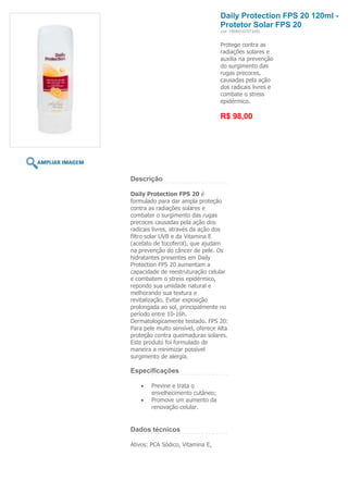 Daily Protection FPS 20 120ml -
                                   Protetor Solar FPS 20
                                   (ref. 7898918757306)


                                   Protege contra as
                                   radiações solares e
                                   auxilia na prevenção
                                   do surgimento das
                                   rugas precoces,
                                   causadas pela ação
                                   dos radicais livres e
                                   combate o stress
                                   epidérmico.

                                   R$ 98,00




Descrição

Daily Protection FPS 20 é
formulado para dar ampla proteção
contra as radiações solares e
combater o surgimento das rugas
precoces causadas pela ação dos
radicais livres, através da ação dos
filtro solar UVB e da Vitamina E
(acetato de tocoferol), que ajudam
na prevenção do câncer de pele. Os
hidratantes presentes em Daily
Protection FPS 20 aumentam a
capacidade de reestruturação celular
e combatem o stress epidérmico,
repondo sua umidade natural e
melhorando sua textura e
revitalização. Evitar exposição
prolongada ao sol, principalmente no
período entre 10-16h.
Dermatologicamente testado. FPS 20:
Para pele muito sensível, oferece Alta
proteção contra queimaduras solares.
Este produto foi formulado de
maneira a minimizar possível
surgimento de alergia.

Especificações

        Previne e trata o
        envelhecimento cutâneo;
        Promove um aumento da
        renovação celular.


Dados técnicos

Ativos: PCA Sódico, Vitamina E,
 