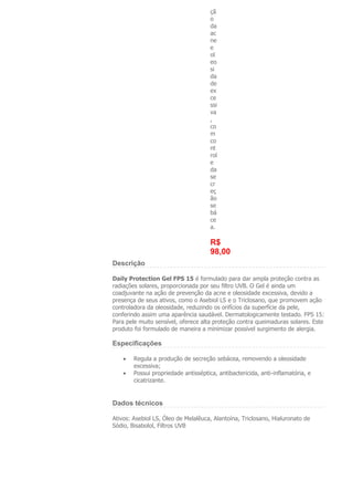 çã
                                      o
                                      da
                                      ac
                                      ne
                                      e
                                      ol
                                      eo
                                      si
                                      da
                                      de
                                      ex
                                      ce
                                      ssi
                                      va
                                      ,
                                      co
                                      m
                                      co
                                      nt
                                      rol
                                      e
                                      da
                                      se
                                      cr
                                      eç
                                      ão
                                      se
                                      bá
                                      ce
                                      a.

                                      R$
                                      98,00
Descrição

Daily Protection Gel FPS 15 é formulado para dar ampla proteção contra as
radiações solares, proporcionada por seu filtro UVB. O Gel é ainda um
coadjuvante na ação de prevenção da acne e oleosidade excessiva, devido a
presença de seus ativos, como o Asebiol LS e o Triclosano, que promovem ação
controladora da oleosidade, reduzindo os orifícios da superfície da pele,
conferindo assim uma aparência saudável. Dermatologicamente testado. FPS 15:
Para pele muito sensível, oferece alta proteção contra queimaduras solares. Este
produto foi formulado de maneira a minimizar possível surgimento de alergia.

Especificações

        Regula a produção de secreção sebácea, removendo a oleosidade
        excessiva;
        Possui propriedade antisséptica, antibactericida, anti-inflamatória, e
        cicatrizante.


Dados técnicos

Ativos: Asebiol LS, Óleo de Melalêuca, Alantoína, Triclosano, Hialuronato de
Sódio, Bisabolol, Filtros UVB
 