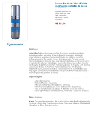 Instant Perfector 30ml - Fluido
                                       matificante e retrator de poros
                                       (ref. 7898918757412)


                                       Cosmético retrator de
                                       poros, indicado para
                                       pele com brilho
                                       excessivo e poros
                                       aparentes.

                                       R$ 123,00




Descrição

Instant Perfector uniformiza a superfície da pele com atuação antioxidante,
renovadora celular e promotora de suave clareamento, devido a associação
biotecnológica de seus ativos. Restaura os folículos pilo-sebáceos com efeito
tonificante, quelante dos radicais livres, e desengordurante. Promove um real
tratamento dos poros dilatados. Suas propriedades hidratantes, dermoregeneradoras
e reepitelizantes o tornam indicado para tratamentos de acne suave. Com o inédito
blend vegetal de Epilobium fleischeri; Azeloglicina; Extrato de Própolis; Ácido Salicilico
Lipossomado; Extrato de Aloe Vera; Proteína de Colágeno e Alfa-Bisabolol.
Acabamento suave, sensorial aveludado e cobertura invisível. Excelente base para
maquiagem. Dermatologicamente testado. Este produto foi formulado de maneira a
minimizar possível surgimento de alergia.

Especificações

        Ação sebormalizante;
        Efeito matificante e toque seco;
        Potencial cicatrizante, antimicrobiano e calmante;
        Estimula a renovação celular, com e efeito corretivo de cicatrizes;
        Trata os poros fazendo sua redução de diâmetro com o uso contínuo;
        Regula a produção de secreção sebácea, removendo a oleosivada excessiva.


Dados técnicos

Ativos: Complexo Herbal dos Alpes Suíços, Azeloglicina, Ácido Salicílico Lipossomado,
Extrato de Própolis, Aloe Vera Hiperconcentrada, Proteína de Colágeno, Alfa-Bisabolol
e Complexo de Sílicas Óleo-Absorventes.
 