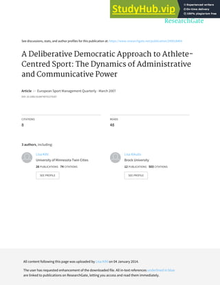 See discussions, stats, and author profiles for this publication at: https://www.researchgate.net/publication/249018464
A Deliberative Democratic Approach to Athlete-
Centred Sport: The Dynamics of Administrative
and Communicative Power
Article in European Sport Management Quarterly · March 2007
DOI: 10.1080/16184740701270287
CITATIONS
8
READS
48
3 authors, including:
Lisa Kihl
University of Minnesota Twin Cities
26 PUBLICATIONS 74 CITATIONS
SEE PROFILE
Lisa Kikulis
Brock University
12 PUBLICATIONS 503 CITATIONS
SEE PROFILE
All content following this page was uploaded by Lisa Kihl on 04 January 2014.
The user has requested enhancement of the downloaded file. All in-text references underlined in blue
are linked to publications on ResearchGate, letting you access and read them immediately.
 