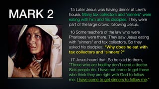 MARK 2
          15 Later Jesus was having dinner at Levi's
         house. Many tax collectors and "sinners" were
         eating with him and his disciples. They were
         part of the large crowd following Jesus.
          16 Some teachers of the law who were
         Pharisees were there. They saw Jesus eating
         with "sinners" and tax collectors. So they
         asked his disciples, "Why does he eat with
         tax collectors and 'sinners'?"
          17 Jesus heard that. So he said to them,
         "Those who are healthy don't need a doctor.
         Sick people do. I have not come to get those
         who think they are right with God to follow
         me. I have come to get sinners to follow me."
 