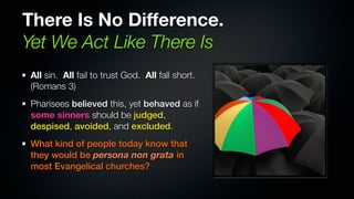 There Is No Difference.
Yet We Act Like There Is
All sin. All fail to trust God. All fall short.
(Romans 3)
Pharisees believed this, yet behaved as if
some sinners should be judged,
despised, avoided, and excluded.
What kind of people today know that
they would be persona non grata in
most Evangelical churches?
 