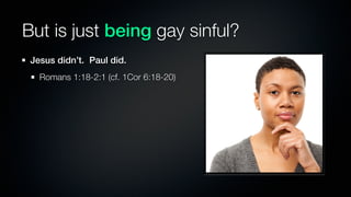But is just being gay sinful?
 Jesus didn’t. Paul did.
   Romans 1:18-2:1 (cf. 1Cor 6:18-20)
 
