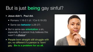 But is just being gay sinful?
 Jesus didn’t. Paul did.
   Romans 1:18-2:1 (cf. 1Cor 6:18-20)
   Same-sex behavior (v.26-27)
 But is same-sex orientation a sin,
 especially if a person truly believes this
 wasn’t a choice?
 People born straight still struggle with
 sin; no different if a person is ‘born’
 gay. Sin is a problem for us all.
 