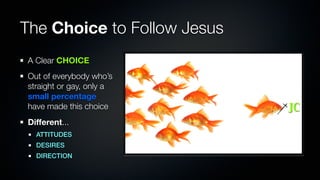 The Choice to Follow Jesus
A Clear CHOICE
Out of everybody who’s
straight or gay, only a
small percentage
have made this choice        JC
Different...
  ATTITUDES
  DESIRES
  DIRECTION
 
