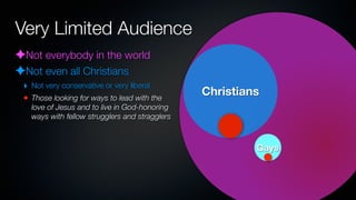 Very Limited Audience
✦Not everybody in the world
✦Not even all Christians
 ‣ Not very conservative or very liberal
 • Those looking for ways to lead with the
                                                Christians
   love of Jesus and to live in God-honoring
   ways with fellow strugglers and stragglers



                                                         Gays
 