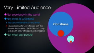 Very Limited Audience
✦Not everybody in the world
✦Not even all Christians
 ‣ Not very conservative or very liberal
 • Those looking for ways to lead with the
                                                Christians
   love of Jesus and to live in God-honoring
   ways with fellow strugglers and stragglers

✦Not most gay people
                                                         Gays
 