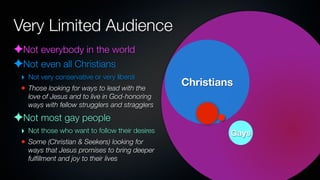 Very Limited Audience
✦Not everybody in the world
✦Not even all Christians
 ‣ Not very conservative or very liberal
 • Those looking for ways to lead with the
                                                Christians
   love of Jesus and to live in God-honoring
   ways with fellow strugglers and stragglers

✦Not most gay people
 ‣ Not those who want to follow their desires            Gays
 • Some (Christian & Seekers) looking for
   ways that Jesus promises to bring deeper
   fulﬁllment and joy to their lives
 
