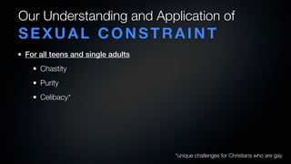 Our Understanding and Application of
SEXUAL CONSTRAINT
 For all teens and single adults
     Chastity
     Purity
     Celibacy*




                                   *unique challenges for Christians who are gay
 