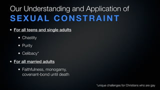 Our Understanding and Application of
SEXUAL CONSTRAINT
 For all teens and single adults
     Chastity
     Purity
     Celibacy*
 For all married adults
     Faithfulness, monogamy,
     covenant-bond until death

                                   *unique challenges for Christians who are gay
 