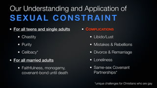 Our Understanding and Application of
SEXUAL CONSTRAINT
 For all teens and single adults   COMPLICATIONS
     Chastity                         Libido/Lust
     Purity                           Mistakes & Rebellions
     Celibacy*                        Divorce & Remarriage
 For all married adults               Loneliness
     Faithfulness, monogamy,          Same-sex Covenant
     covenant-bond until death        Partnerships*

                                       *unique challenges for Christians who are gay
 
