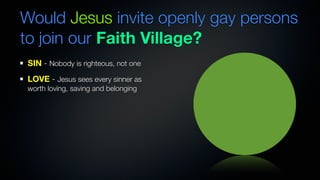 Would Jesus invite openly gay persons
to join our Faith Village?
SIN - Nobody is righteous, not one
LOVE - Jesus sees every sinner as
worth loving, saving and belonging
 