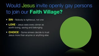 Would Jesus invite openly gay persons
to join our Faith Village?
SIN - Nobody is righteous, not one
LOVE - Jesus sees every sinner as
worth loving, saving and belonging

CHOICE - Some sinners decide to trust
Jesus more than anyone or anything else
 