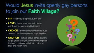 Would Jesus invite openly gay persons
to join our Faith Village?


                                                 ?
SIN - Nobody is righteous, not one
                                                 ?
LOVE - Jesus sees every sinner as
                                             ?
worth loving, saving and belonging
                                                 ?       ?
CHOICE - Some sinners decide to trust        ?
                                             ?    ?
                                                 ??
                                             ??
Jesus more than anyone or anything else
                                                     ?
CHURCH - Where Jesus sends sinners                   ?
to get grace and guidance on leading lives
that are consistent with their choice to
trust and follow Him
 