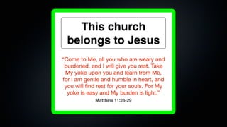 This church
  belongs to Jesus
“Come to Me, all you who are weary and
 burdened, and I will give you rest. Take
 My yoke upon you and learn from Me,
for I am gentle and humble in heart, and
 you will ﬁnd rest for your souls. For My
  yoke is easy and My burden is light.”
             Matthew 11:28-29
 