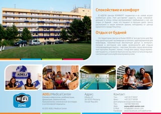 Спокойствиеикомфорт
В АДЕЛИ Центре КОМФОРТ пациентов и их семей играет
особенную роль. Нам доставляет радость, когда сопровож-
дающие и члены семьи воспринимают пребывание у нас как
отдых от будней - зная, что пациент в хороших руках. Центр
расположен в тихом зеленом ареале, неподалеку от центра
курортногогородаПештяны.
ADELIMedicalCenter Адрес: Контакт:
Клиника неврологии, реабилитации, Hlboka 47 Тел.: +421337718107
физиатрии, ревматологии, SK-92101 Piestany Факс: +421337718108
бальнеологии, клинической логопедии Slovak Republic Длязапросовнарусскомязыке
и интенсивной медицины Тел.: +421907895943
Web: www.adeli-center.com
© 2012 ADELI Medical Center E-Mail: info@adeli-center.com
Facebook: www.facebook.com/adelicenter
Отдыхотбудней
2
На территории Центра в более 8000 м все доступно для Вас
под одной крышей: проживание в комнате, адаптированной для
инвалидов, повсеместный бесплатный доступ в интернет,
питание в ресторане или кафе, возможности для отдыха
сопровождающих персон – массажи, бассейн, сауна, велосипед-
ные прогулки, боулинг, теннис, гольф или сквош. Наши малень-
кие пациенты, а также их братья и сестры могут остаться под при-
смотромвдетскомклубеилиигровомуголке.
 