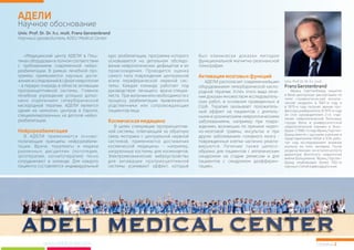 «Медицинский центр АДЕЛИ в Пеш- курс реабилитации, программа которого был клинически доказан методом
тянах оборудован в полном соответствии основывается на детальном обследо- функциональной магнитно-резонансной
с требованиями современной нейро- вании неврологических дефицитов и их томографии.
реабилитации. В рамках лечебной про- происхождения. Проводится оценка
граммы применяются научные дости- самого типа повреждения центральной
жения исследований в сфере неврологии и/или периферической нервной сис- АДЕЛИ располагает современнейшим
– в первую очередь в области активации темы. Каждая команда работает под оборудованием гипербарической кисло-
проприоцептивной системы. Главное руководством лечащего врача-специа- родной терапии. Успех этого вида лече-
лечебное учреждение успешно допол- листа. При желании или необходимости к ния доказан множеством исследователь-
нено отделением гипербарической процессу реабилитации привлекаются ских работ, в основном проведенных в
кислородной терапии. АДЕЛИ является родственники или сопровождающие США. Терапия оказывает положитель-
одним из немногих центров в Европе, пациентовлица. ный эффект на пациентов с длитель-
специализированных на детской нейро- ными и хроническими неврологическими
реабилитации. заболеваниями, например при повре-
В целях стимуляции проприоцептив- ждениях, возникших по причине череп-
ной системы, отвечающей за обратную но-мозговой травмы, инсультах и при
В АДЕЛИ применяются осново- связь моторики с центральной нервной других заболеваниях головного мозга -
полагающие принципы нейрореабили- системой, применяются достижения поврежденные клетки частично реакти-
тации. Врачи, терапевты и медики космической медицины – например, вируются. Лечение также целесо-
различных дисциплин (логопедия, нагрузочные костюмы для космонавтов. образно для пациентов с аппалическим
эрготерапия, когнитотерапия) тесно Электромеханические виброустройства синдромом на стадии ремиссии и для
сотрудничают в команде. Для каждого для активации проприоцептивной пациентов с синдромом деэфферен-
пациента составляется индивидуальный системы усиливают эффект, который тации .
Активациямозговыхфункций
Космическаямедицина
Нейрореабилитация
»
АДЕЛИ
Научное обоснование
Univ.Prof.Dr.Dr.h.c.mult.
Франц Герстенбранд защитил
в Вене докторскую диссертацию по
теме «травматический аппали-
ческий синдром» в 1967-м году и
в 1973-м году получил звание про-
фессора университета. В 1975-м году
он стал руководителем 2-го отде-
ления неврологической больницы
города Вена и университетской
неврологической клиники в Иннс-
бруке. С 1986-го года Франц Герстен-
бранд вместе с русскими учеными и
представителями NASA и ESA рабо-
тал над исследованием влияния
космоса на тело человека. После
ухода на пенсию он остался на посту
директора Института неврологии
имени Больцманна. Франц Герстен-
бранд опубликовал более 700-та
научныхстатейидвенадцатькниг.
FranzGerstenbrand
Страница 2www.adelicenter.com
Univ. Prof. Dr. Dr. h.c. mult. Franz Gerstenbrand
Научный руководитель ADELI Medical Center
 