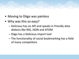 Moving to Diigo was painlessWhy was this so easy?Delicious has an API and speaks in friendly data dialects like RSS, JSON and ATOMDiigo has a Delicious import toolThe functionality of social bookmarking has a field of many competitors