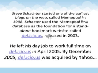 Steve Schachter started one of the earliest blogs on the web, called Memepool in 1998. Schacter used the Memepool link database as the foundation for a stand-alone bookmark website called del.icio.us, released in 2003. He left his day job to work full time on del.icio.us in April 2005. By December 2005, del.icio.us was acquired by Yahoo…