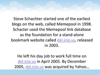 Steve Schachter started one of the earliest blogs on the web, called Memepool in 1998. Schacter used the Memepool link database as the foundation for a stand-alone bookmark website called del.icio.us, released in 2003. He left his day job to work full time on del.icio.us in April 2005. By December 2005, del.icio.us was acquired by Yahoo…