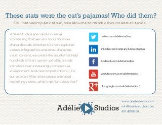 These stats were the cat’s pajamas! Who did them?
OK. That was my last cat pun, now allow me to introduce you to Adelie Studios...
Adelie Studios specializes in visual
storytelling. It’s been our focus for more
than a decade. Whether it’s short explainer
videos, infographics and other shareable
visual content, we create the visuals that help
hundreds of start ups on up to big brands
stand out in an increasingly competitive
environment. And most important of all, it’s
our passion. After all we create animated
marketing videos…what’s not fun about that?
www.adeliestudios.com
info@adeliestudios.com
401.489.8550
Adélie Studios
twitter.com/adeliestudios
linkedin.com/company/adelie-studios
facebook.com/adeliestudios
youtube.com/user/adeliestudios
plus.google.com/+Adeliestudios/
 