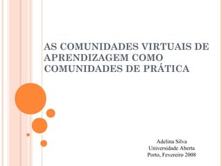 AS COMUNIDADES VIRTUAIS DE
APRENDIZAGEM COMO
COMUNIDADES DE PRÁTICA




                    Adelina Silva
                Universidade Aberta
                Porto, Fevereiro 2008
 