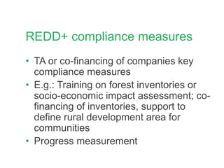 REDD+ compliance measures
• TA or co-financing of companies key
compliance measures
• E.g.: Training on forest inventories or
socio-economic impact assessment; co-
financing of inventories, support to
define rural development area for
communities
• Progress measurement
 