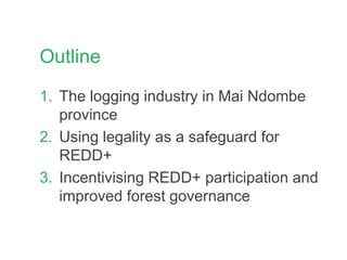 Outline
1. The logging industry in Mai Ndombe
province
2. Using legality as a safeguard for
REDD+
3. Incentivising REDD+ participation and
improved forest governance
 