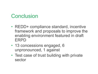 Conclusion
• REDD+ compliance standard, incentive
framework and proposals to improve the
enabling environment featured in draft
ERPD
• 13 concessions engaged, 6
unpronounced, 1 against
• Test case of trust building with private
sector
 