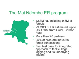 The Mai Ndombe ER program
• 12.3M ha, including 9.8M of
forests
• 29 MtCO2 ER estimated, up to
USD 60M from FCPF Carbon
Fund
• More than 20 partners
• 25% of area are industrial
forest concessions
• First test case for integrated
approach to tackle illegal
logging and its underlying
drivers
 