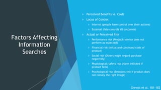 Factors Affecting
Information
Searches
 Perceived Benefits vs. Costs
 Locus of Control
 Internal (people have control over their actions)
 External (fate controls all outcomes)
 Actual or Perceived Risk
 Performance risk (Product/service does not
perform as expected)
 Financial risk (Initial and continued costs of
product)
 Social risk (Others might regard purchase
negatively)
 Physiological/safety risk (Harm inflicted if
product fails)
 Psychological risk (Emotions felt if product does
not convey the right image)
Grewal et al. 181-182
 