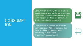 CONSUMPT
ION
Consumption is simply the act of using
something that you purchased or received
(m-w.com). In the business sense of the
term, not just products are consumed.
Services can also be consumed.
Consumption is also the basis for the
entire economy. Without consumption,
there would be no point to have
advertising or businesses
(myaccountingcourse.com).
 