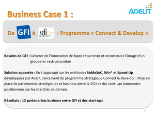  
Besoins	
  de	
  GFI	
  :	
  Générer	
  de	
  l’innova)on	
  de	
  façon	
  récurrente	
  et	
  reconstruire	
  l’image	
  d’un	
  
               	
  	
  	
  	
  	
  	
  	
  	
  	
  	
  	
  	
  	
  groupe	
  en	
  restructura)on	
  
	
  
Solu?on	
  apportée	
  :	
  En	
  s’appuyant	
  sur	
  les	
  méthodes	
  SoMoSeC,	
  Win3	
  	
  et	
  Speed-­‐Up	
  
développées	
  par	
  Adelit,	
  lancement	
  du	
  programme	
  stratégique	
  Connect	
  &	
  Develop	
  	
  :	
  Mise	
  en	
  
place	
  de	
  partenariats	
  stratégiques	
  et	
  business	
  entre	
  la	
  SS2I	
  et	
  des	
  start-­‐ups	
  innovantes	
  
posi)onnées	
  sur	
  les	
  marchés	
  de	
  demain.	
  
	
  
Résultats	
  :	
  12	
  partenariats	
  business	
  entre	
  GFI	
  et	
  des	
  start-­‐ups	
  	
  

                                                                                                                             5	
  
 