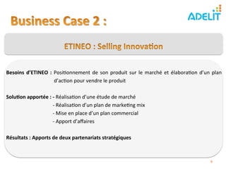  
Besoins	
   d’ETINEO	
   :	
   Posi)onnement	
   de	
   son	
   produit	
   sur	
   le	
   marché	
   et	
   élabora)on	
   d’un	
   plan	
  	
  	
  	
  
            	
           	
  	
  	
  d’ac)on	
  pour	
  vendre	
  le	
  produit	
  
	
  
Solu?on	
  apportée	
  :	
  -­‐	
  Réalisa)on	
  d’une	
  étude	
  de	
  marché	
  
            	
           	
  	
  -­‐	
  Réalisa)on	
  d’un	
  plan	
  de	
  marke)ng	
  mix	
        	
            	
  	
  
            	
           	
  	
  -­‐	
  Mise	
  en	
  place	
  d’un	
  plan	
  commercial	
  	
  
            	
           	
  	
  -­‐	
  Apport	
  d’aﬀaires	
  	
  
	
  
Résultats	
  :	
  Apports	
  de	
  deux	
  partenariats	
  stratégiques                         	
   	
  	
  



                                                                                                                                             6	
  
 