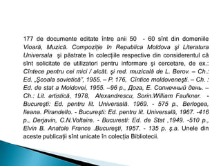 177 de documente editate între anii 50 - 60 sînt din domeniile
Vioară, Muzică. Compoziţie în Republica Moldova şi Literatura
Universala şi păstrate în colecţiile respective din considerentul că
sînt solicitate de utilizatori pentru informare şi cercetare, de ex.:
Cîntece pentru cei mici / alcăt. şi red. muzicală de L. Berov. – Ch.:
Ed. „Şcoala sovietică”, 1955. – P. 176, Cîntice moldoveneşti. – Ch. :
Ed. de stat a Moldovei, 1955. –96 p., Дога, Е. Солнечный день. –
Ch.: Lit. artistică, 1978, Alexandrescu, Sorin.William Faulkner. -
Bucureşti: Ed. pentru lit. Universală. 1969. - 575 p., Berlogea,
Ileana. Pirandello. - Bucureşti: Ed. pentru lit. Universală, 1967. -416
p., Derjavin, C.N.Voltaire. - Bucuresti: Ed. de Stat ,1949. -510 p.,
Elvin B. Anatole France .Bucureşti, 1957. - 135 p. ş.a. Unele din
aceste publicaţii sînt unicate în colecţia Bibliotecii.
 