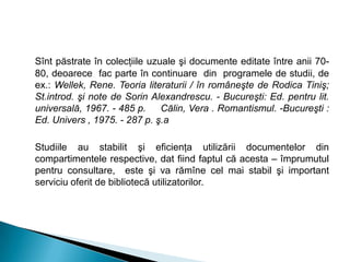 Sînt păstrate în colecţiile uzuale şi documente editate între anii 70-
80, deoarece fac parte în continuare din programele de studii, de
ex.: Wellek, Rene. Teoria literaturii / în româneşte de Rodica Tiniş;
St.introd. şi note de Sorin Alexandrescu. - Bucureşti: Ed. pentru lit.
universală, 1967. - 485 p. Călin, Vera . Romantismul. -Bucureşti :
Ed. Univers , 1975. - 287 p. ş.a
Studiile au stabilit şi eficienţa utilizării documentelor din
compartimentele respective, dat fiind faptul că acesta – împrumutul
pentru consultare, este şi va rămîne cel mai stabil şi important
serviciu oferit de bibliotecă utilizatorilor.
 