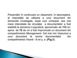 Prezentăm în continuare un clasament, în descreştere,
al intensităţii de utilizare a unui document din
domeniile investigate, după cum urmează: cea mai
mare intensitate de circulaţie a documentelor a fost
stabilită la domeniul Lingvistică, aproximativ de 112 ori,
aprox. de 72 de ori a fost împrumutat un document din
compartimentul Management. Cel mai mic împrumut a
unui document le revine documentelor din
compartimentul Vioară - 8 ori ş. a. (Fig.3).
 
