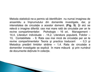 Metoda statistică ne-a permis să identificăm nu numai imaginea de
ansamblu a împrumutului din domeniile investigate, dar, şi
intensitatea de circulaţie a acestor domenii. (Fig. 5). Şi aici se
relevă o imagine diferită: cea mai mare rată de circulaţie per an le
revine compartimentelor: Psihologie - 16 ori, Management -
14,4, Literaturi individuale - .14,2, Literatura populară, Folclor –
13, Contabilitate - 9. Rata cea mai mică de circulaţie per an le
revine compartimentelor Teoria şi practica traducerii - 0,3 şi
Metodica predării limbilor străine – 1,4. Rata de circulaţie a
domeniilor investigate se explică în mare măsură şi prin numărul
de documente deţinute în colecţie.
 