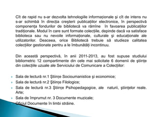 Cît de rapid nu s-ar dezvolta tehnologiile informaționale şi cît de intens nu
s-ar schimbă în direcţia creşterii publicaţiilor electronice, în perspectivă
componenţa fondurilor de bibliotecă va rămîne în favoarea publicaţiilor
tradiţionale. Modul în care sunt formate colecţiile, depinde dacă va satisface
biblioteca sau nu nevoile informaţionale, culturale şi educaţionale ale
utilizatorilor. Deaceea, orice Bibliotecă trebuie să studieze calitatea
colecţiilor gestionate pentru a le îmbunătăţi incontinuu.
Din această perspectivă, în anii 2011-2013, au fost supuse studiului
bibliometric 12 compartimente din cele mai solicitate 6 domenii de ştiinţe
din colecţiile uzuale ale Serviciului de Comunicare a Colecţiilor:
 Sala de lectură nr.1 Ştiințe Socioumanistice şi economice;
 Sala de lectură nr.2 Ştiințe Filologice;
 Sala de lectură nr.3 Ştiințe Psihopedagogice, ale naturii, ştiinţelor reale.
Arte;
 Sala de împrumut nr. 3 Documente muzicale;
 Oficiul Documente în limbi străine.
 