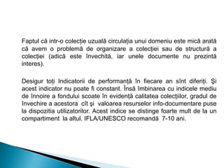 Faptul că intr-o colecţie uzuală circulaţia unui domeniu este mică arată
că avem o problemă de organizare a colecţiei sau de structură a
colecţiei (adică este învechită, iar unele documente nu prezintă
interes).
Desigur toţi Indicatorii de performanţă în fiecare an sînt diferiţi. Şi
acest indicator nu poate fi constant. Însă îmbinarea cu indicele mediu
de înnoire a fondului scoate în evidenţă calitatea colecţiilor, gradul de
învechire a acestora cît şi valoarea resurselor info-documentare puse
la dispozitia utilizatorilor. Acest indice se distinge foarte mult de la un
compartiment la altul. IFLA/UNESCO recomandă 7-10 ani.
 