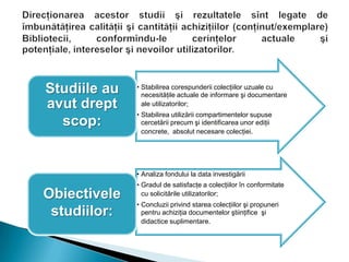 • Stabilirea corespunderii colecţiilor uzuale cu
necesităţile actuale de informare şi documentare
ale utilizatorilor;
• Stabilirea utilizării compartimentelor supuse
cercetării precum şi identificarea unor ediţii
concrete, absolut necesare colecţiei.
Studiile au
avut drept
scop:
• Analiza fondului la data investigării
• Gradul de satisfacţe a colecţiilor în conformitate
cu solicitările utilizatorilor;
• Concluzii privind starea colecţiilor şi propuneri
pentru achiziţia documentelor ştiinţifice şi
didactice suplimentare.
Obiectivele
studiilor:
 