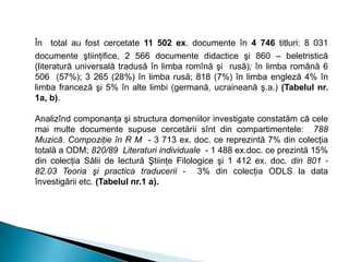 În total au fost cercetate 11 502 ex. documente în 4 746 titluri: 8 031
documente ştiinţifice, 2 566 documente didactice şi 860 – beletristică
(literatură universală tradusă în limba romînă şi rusă); în limba română 6
506 (57%); 3 265 (28%) în limba rusă; 818 (7%) în limba engleză 4% în
limba franceză şi 5% în alte limbi (germană, ucraineană ş.a.) (Tabelul nr.
1a, b).
Analizînd componanţa şi structura domeniilor investigate constatăm că cele
mai multe documente supuse cercetării sînt din compartimentele: 788
Muzică. Compoziţie în R M - 3 713 ex. doc. ce reprezintă 7% din colecţia
totală a ODM; 820/89 Literaturi individuale - 1 488 ex.doc. ce prezintă 15%
din colecţia Sălii de lectură Ştiinţe Filologice şi 1 412 ex. doc. din 801 -
82.03 Teoria şi practica traducerii - 3% din colecţia ODLS la data
învestigării etc. (Tabelul nr.1 a).
 
