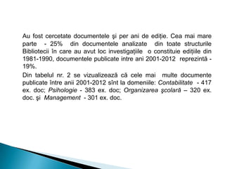 Au fost cercetate documentele şi per ani de ediţie. Cea mai mare
parte - 25% din documentele analizate din toate structurile
Bibliotecii în care au avut loc investigaţiile o constituie ediţiile din
1981-1990, documentele publicate intre ani 2001-2012 reprezintă -
19%.
Din tabelul nr. 2 se vizualizează că cele mai multe documente
publicate între anii 2001-2012 sînt la domeniile: Contabilitate - 417
ex. doc; Psihologie - 383 ex. doc; Organizarea şcolară – 320 ex.
doc. şi Management - 301 ex. doc.
 