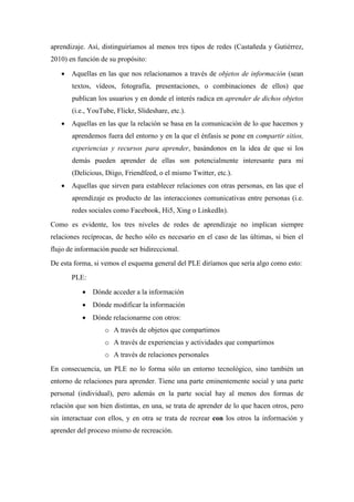 aprendizaje. Así, distinguiríamos al menos tres tipos de redes (Castañeda y Gutiérrez,
2010) en función de su propósito:
• Aquellas en las que nos relacionamos a través de objetos de información (sean
textos, vídeos, fotografía, presentaciones, o combinaciones de ellos) que
publican los usuarios y en donde el interés radica en aprender de dichos objetos
(i.e., YouTube, Flickr, Slideshare, etc.).
• Aquellas en las que la relación se basa en la comunicación de lo que hacemos y
aprendemos fuera del entorno y en la que el énfasis se pone en compartir sitios,
experiencias y recursos para aprender, basándonos en la idea de que si los
demás pueden aprender de ellas son potencialmente interesante para mí
(Delicious, Diigo, Friendfeed, o el mismo Twitter, etc.).
• Aquellas que sirven para establecer relaciones con otras personas, en las que el
aprendizaje es producto de las interacciones comunicativas entre personas (i.e.
redes sociales como Facebook, Hi5, Xing o LinkedIn).
Como es evidente, los tres niveles de redes de aprendizaje no implican siempre
relaciones recíprocas, de hecho sólo es necesario en el caso de las últimas, si bien el
flujo de información puede ser bidireccional.
De esta forma, si vemos el esquema general del PLE diríamos que sería algo como esto:
PLE:
• Dónde acceder a la información
• Dónde modificar la información
• Dónde relacionarme con otros:
o A través de objetos que compartimos
o A través de experiencias y actividades que compartimos
o A través de relaciones personales
En consecuencia, un PLE no lo forma sólo un entorno tecnológico, sino también un
entorno de relaciones para aprender. Tiene una parte eminentemente social y una parte
personal (individual), pero además en la parte social hay al menos dos formas de
relación que son bien distintas, en una, se trata de aprender de lo que hacen otros, pero
sin interactuar con ellos, y en otra se trata de recrear con los otros la información y
aprender del proceso mismo de recreación.
 