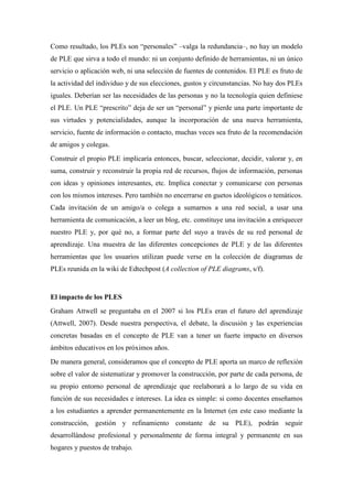 Como resultado, los PLEs son “personales” –valga la redundancia–, no hay un modelo
de PLE que sirva a todo el mundo: ni un conjunto definido de herramientas, ni un único
servicio o aplicación web, ni una selección de fuentes de contenidos. El PLE es fruto de
la actividad del individuo y de sus elecciones, gustos y circunstancias. No hay dos PLEs
iguales. Deberían ser las necesidades de las personas y no la tecnología quien definiese
el PLE. Un PLE “prescrito” deja de ser un “personal” y pierde una parte importante de
sus virtudes y potencialidades, aunque la incorporación de una nueva herramienta,
servicio, fuente de información o contacto, muchas veces sea fruto de la recomendación
de amigos y colegas.
Construir el propio PLE implicaría entonces, buscar, seleccionar, decidir, valorar y, en
suma, construir y reconstruir la propia red de recursos, flujos de información, personas
con ideas y opiniones interesantes, etc. Implica conectar y comunicarse con personas
con los mismos intereses. Pero también no encerrarse en guetos ideológicos o temáticos.
Cada invitación de un amigo/a o colega a sumarnos a una red social, a usar una
herramienta de comunicación, a leer un blog, etc. constituye una invitación a enriquecer
nuestro PLE y, por qué no, a formar parte del suyo a través de su red personal de
aprendizaje. Una muestra de las diferentes concepciones de PLE y de las diferentes
herramientas que los usuarios utilizan puede verse en la colección de diagramas de
PLEs reunida en la wiki de Edtechpost (A collection of PLE diagrams, s/f).


El impacto de los PLES
Graham Attwell se preguntaba en el 2007 si los PLEs eran el futuro del aprendizaje
(Attwell, 2007). Desde nuestra perspectiva, el debate, la discusión y las experiencias
concretas basadas en el concepto de PLE van a tener un fuerte impacto en diversos
ámbitos educativos en los próximos años.
De manera general, consideramos que el concepto de PLE aporta un marco de reflexión
sobre el valor de sistematizar y promover la construcción, por parte de cada persona, de
su propio entorno personal de aprendizaje que reelaborará a lo largo de su vida en
función de sus necesidades e intereses. La idea es simple: si como docentes enseñamos
a los estudiantes a aprender permanentemente en la Internet (en este caso mediante la
construcción, gestión y refinamiento constante de su PLE), podrán seguir
desarrollándose profesional y personalmente de forma integral y permanente en sus
hogares y puestos de trabajo.
 